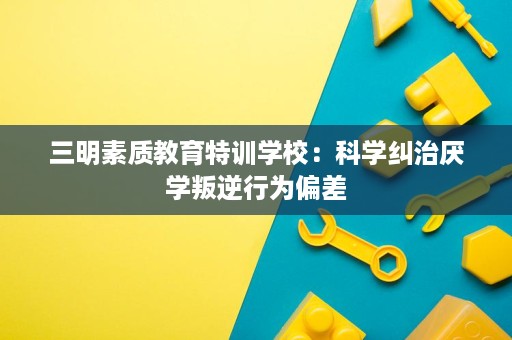 三明素质教育特训学校:科学纠治厌学叛逆行为偏差 三明素质教育特训学校:科学纠治厌学叛逆行为偏差