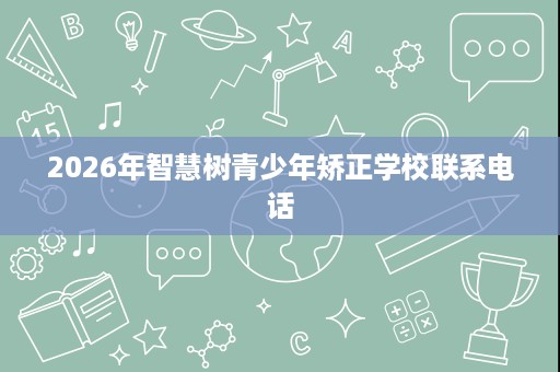 2026年智慧树青少年矫正学校联系电话 2026年智慧树青少年矫正学校联系电话