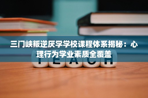 三门峡叛逆厌学学校课程体系揭秘:心理行为学业素质全覆盖 三门峡叛逆厌学学校课程体系揭秘:心理行为学业素质全覆盖