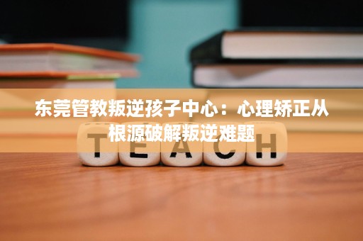 东莞管教叛逆孩子中心:心理矫正从根源破解叛逆难题 东莞管教叛逆孩子中心:心理矫正从根源破解叛逆难题