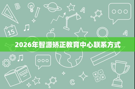 2026年智源矫正教育中心联系方式 2026年智源矫正教育中心联系方式