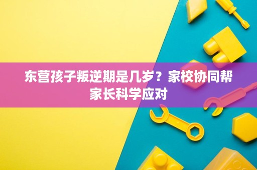 东营孩子叛逆期是几岁?家校协同帮家长科学应对 东营孩子叛逆期是几岁?家校协同帮家长科学应对