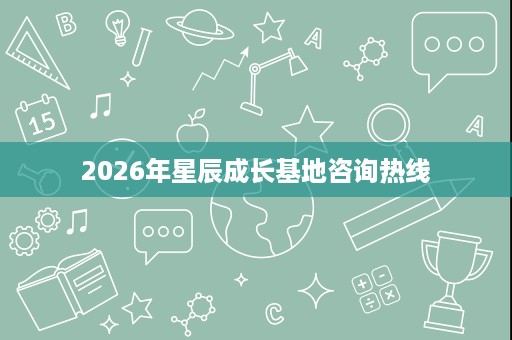 2026年星辰成长基地咨询热线 2026年星辰成长基地咨询热线