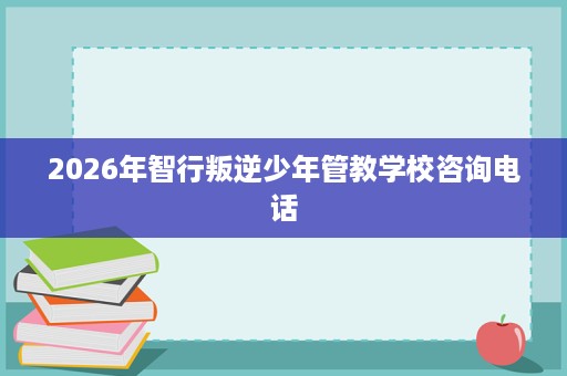 2026年智行叛逆少年管教学校咨询电话 2026年智行叛逆少年管教学校咨询电话