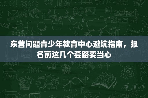 东营问题青少年教育中心避坑指南,报名前这几个套路要当心 东营问题青少年教育中心避坑指南,报名前这几个套路要当心