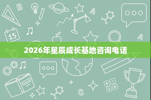 2026年星辰成长基地咨询电话 2026年星辰成长基地咨询电话