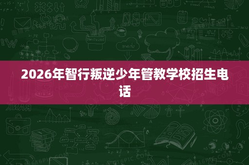 2026年智行叛逆少年管教学校招生电话 2026年智行叛逆少年管教学校招生电话