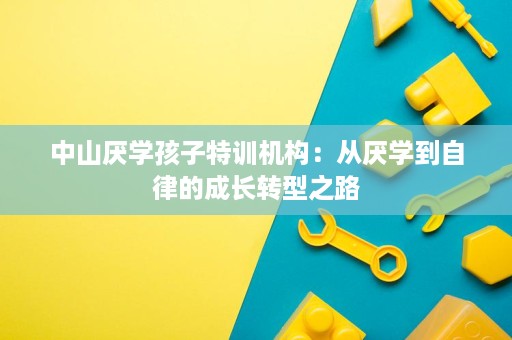 中山厌学孩子特训机构:从厌学到自律的成长转型之路 中山厌学孩子特训机构:从厌学到自律的成长转型之路