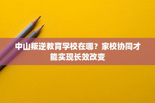 中山叛逆教育学校在哪？家校协同才能实现长效改变