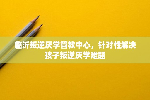 临沂叛逆厌学管教中心，针对性解决孩子叛逆厌学难题
