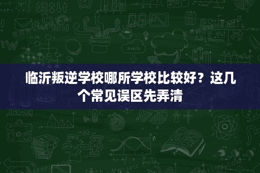 临沂叛逆学校哪所学校比较好?这几个常见误区先弄清 临沂叛逆学校哪所学校比较好?这几个常见误区先弄清