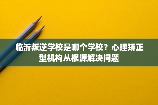 临沂叛逆学校是哪个学校?心理矫正型机构从根源解决问题 临沂叛逆学校是哪个学校?心理矫正型机构从根源解决问题
