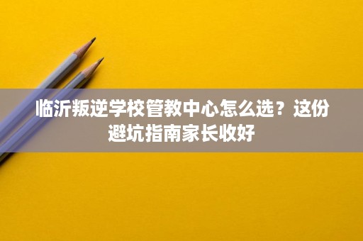 临沂叛逆学校管教中心怎么选?这份避坑指南家长收好 临沂叛逆学校管教中心怎么选?这份避坑指南家长收好