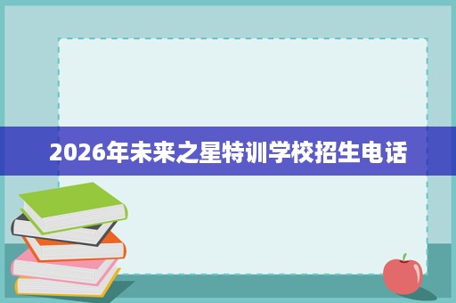 2026年未来之星特训学校招生电话 2026年未来之星特训学校招生电话