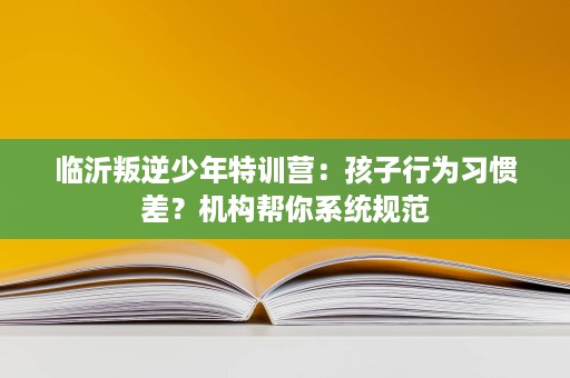 临沂叛逆少年特训营:孩子行为习惯差?机构帮你系统规范 临沂叛逆少年特训营:孩子行为习惯差?机构帮你系统规范