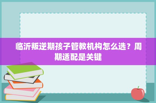 临沂叛逆期孩子管教机构怎么选?周期适配是关键 临沂叛逆期孩子管教机构怎么选?周期适配是关键