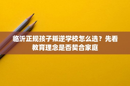 临沂正规孩子叛逆学校怎么选？先看教育理念是否契合家庭