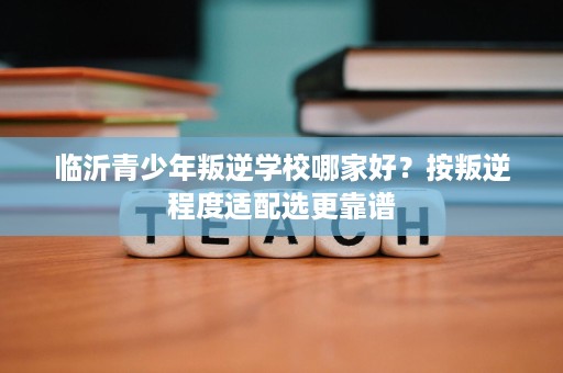 临沂青少年叛逆学校哪家好?按叛逆程度适配选更靠谱 临沂青少年叛逆学校哪家好?按叛逆程度适配选更靠谱