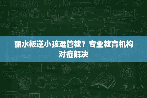 丽水叛逆小孩难管教?专业教育机构对症解决 丽水叛逆小孩难管教?专业教育机构对症解决