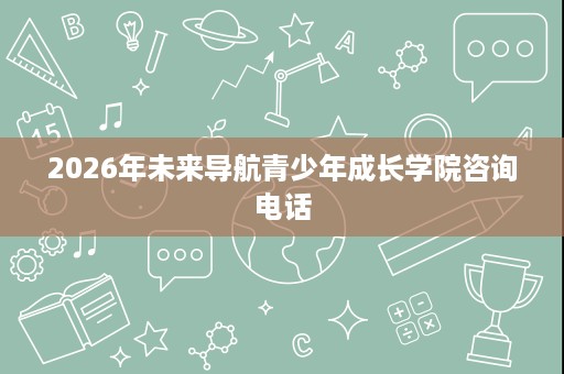 2026年未来导航青少年成长学院咨询电话 2026年未来导航青少年成长学院咨询电话