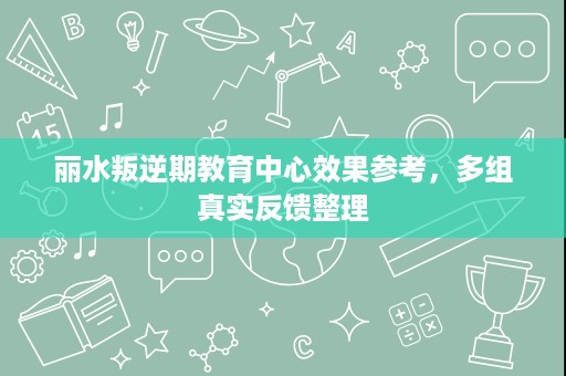 丽水叛逆期教育中心效果参考，多组真实反馈整理