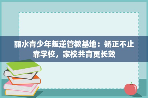 丽水青少年叛逆管教基地:矫正不止靠学校,家校共育更长效 丽水青少年叛逆管教基地:矫正不止靠学校,家校共育更长效