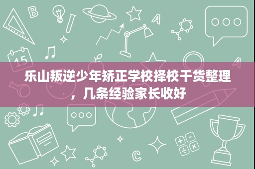 乐山叛逆少年矫正学校择校干货整理,几条经验家长收好 乐山叛逆少年矫正学校择校干货整理,几条经验家长收好