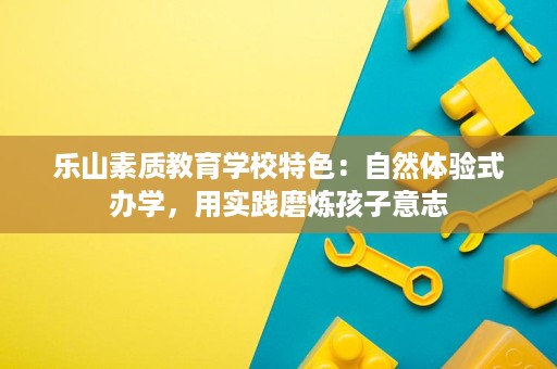 乐山素质教育学校特色：自然体验式办学，用实践磨炼孩子意志
