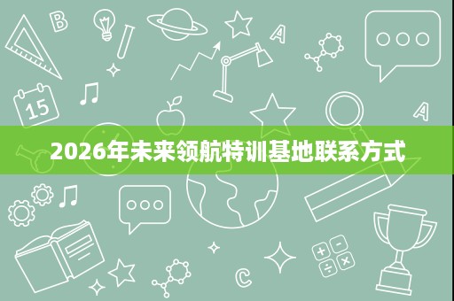 2026年未来领航特训基地联系方式 2026年未来领航特训基地联系方式
