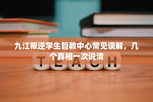九江叛逆学生管教中心常见误解，几个真相一次说清