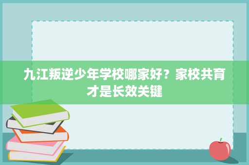 九江叛逆少年学校哪家好？家校共育才是长效关键