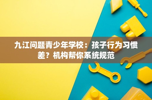 九江问题青少年学校:孩子行为习惯差?机构帮你系统规范 九江问题青少年学校:孩子行为习惯差?机构帮你系统规范