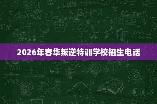 2026年春华叛逆特训学校招生电话 2026年春华叛逆特训学校招生电话