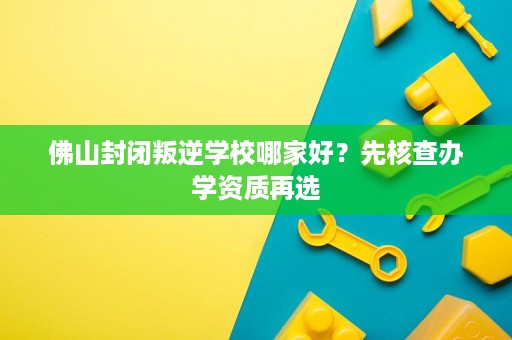 佛山封闭叛逆学校哪家好？先核查办学资质再选