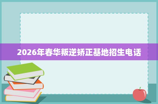 2026年春华叛逆矫正基地招生电话 2026年春华叛逆矫正基地招生电话