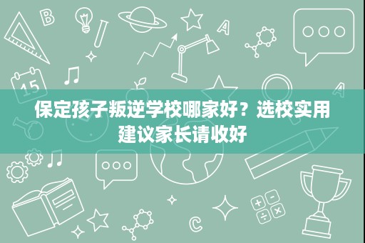 保定孩子叛逆学校哪家好?选校实用建议家长请收好 保定孩子叛逆学校哪家好?选校实用建议家长请收好