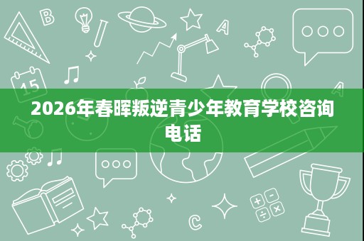2026年春晖叛逆青少年教育学校咨询电话 2026年春晖叛逆青少年教育学校咨询电话