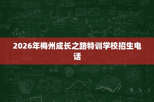 2026年梅州成长之路特训学校招生电话 2026年梅州成长之路特训学校招生电话