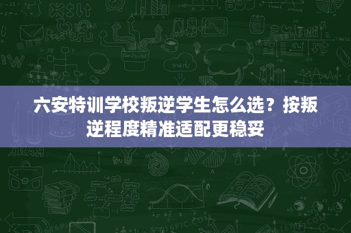 六安特训学校叛逆学生怎么选?按叛逆程度精准适配更稳妥 六安特训学校叛逆学生怎么选?按叛逆程度精准适配更稳妥