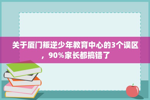 关于厦门叛逆少年教育中心的3个误区，90%家长都搞错了