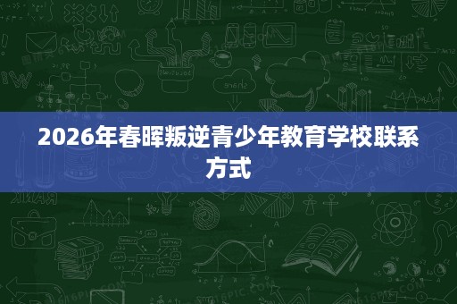 2026年春晖叛逆青少年教育学校联系方式