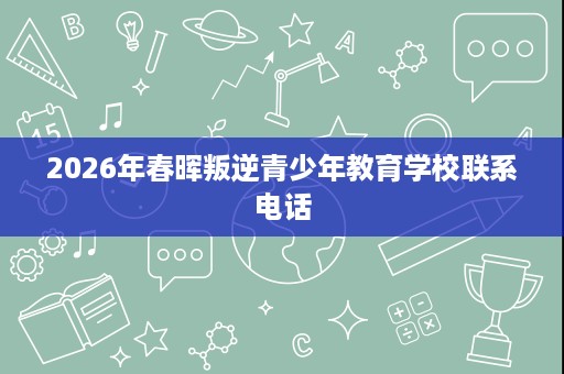 2026年春晖叛逆青少年教育学校联系电话 2026年春晖叛逆青少年教育学校联系电话