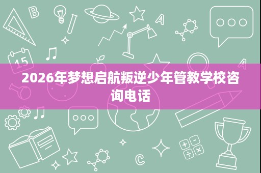 2026年梦想启航叛逆少年管教学校咨询电话 2026年梦想启航叛逆少年管教学校咨询电话