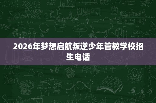 2026年梦想启航叛逆少年管教学校招生电话