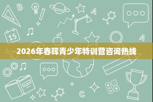 2026年春晖青少年特训营咨询热线 2026年春晖青少年特训营咨询热线