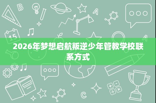 2026年梦想启航叛逆少年管教学校联系方式 2026年梦想启航叛逆少年管教学校联系方式