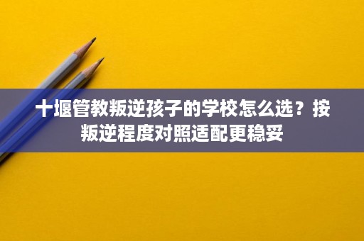 十堰管教叛逆孩子的学校怎么选?按叛逆程度对照适配更稳妥 十堰管教叛逆孩子的学校怎么选?按叛逆程度对照适配更稳妥