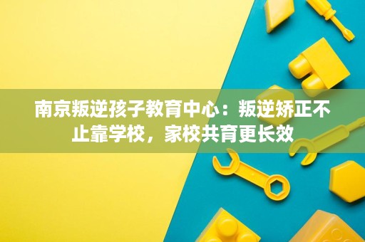 南京叛逆孩子教育中心:叛逆矫正不止靠学校,家校共育更长效 南京叛逆孩子教育中心:叛逆矫正不止靠学校,家校共育更长效
