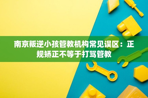 南京叛逆小孩管教机构常见误区:正规矫正不等于打骂管教 南京叛逆小孩管教机构常见误区:正规矫正不等于打骂管教
