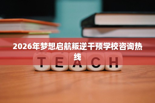 2026年梦想启航叛逆干预学校咨询热线 2026年梦想启航叛逆干预学校咨询热线